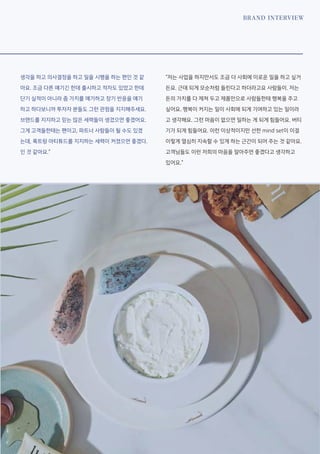 BRAND INTERVIEW
생각을 하고 의사결정을 하고 일을 시행을 하는 편인 것 같
아요. 조금 다른 얘기긴 한데 출시하고 적자도 있었고 한데
단기 실적이 아니라 좀 가치를 얘기하고 장기 반응을 얘기
하고 하다보니까 투자자 분들도 그런 관점을 지지해주세요.
브랜드를 지지하고 믿는 많은 세력들이 생겼으면 좋겠어요.
그게 고객들한테는 팬이고, 파트너 사람들이 될 수도 있겠
는데, 룩트랑 아티튜드를 지지하는 세력이 커졌으면 좋겠다.
인 것 같아요.”
“저는 사업을 하지만서도 조금 더 사회에 이로운 일을 하고 싶거
든요. 근데 되게 모순처럼 들린다고 하더라고요 사람들이. 저는
돈의 가치를 다 제쳐 두고 제품만으로 사람들한테 행복을 주고
싶어요. 행복이 커지는 일이 사회에 되게 기여하고 있는 일이라
고 생각해요. 그런 마음이 없으면 일하는 게 되게 힘들어요. 버티
기가 되게 힘들어요. 이런 이상적이지만 선한 mind set이 이걸
이렇게 열심히 지속할 수 있게 하는 근간이 되어 주는 것 같아요.
고객님들도 이런 저희의 마음을 알아주면 좋겠다고 생각하고
있어요.”
 