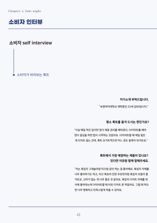 Chapter 4. lukt night
소비자 인터뷰
소비자 self interview
소비자가 바라보는 룩트
자기소개 부탁드립니다.
“숙명여자대학교 재학중인 22세 김00입니다.”
평소 룩트를 즐겨 드시는 편인가요?
“사실 매일 먹진 않지만 뭔가 체중 관리를 해야겠다, 다이어트를 해야
겠다 결심을 하면 많이 시켜먹는 것같아요. 다이어트할 때 제일 힘든
게 디저트 끊는 건데, 룩트 요거트먹으면 어느 정도 충족이 되거든요.”
룩트에서 가장 애정하는 제품이 있나요?
있다면 이유랑 함께 말해주세요.
“저는 흑임자 그래놀라랑 띠끄랑 같이 먹는 걸 좋아해요. 흑임자 자체를
너무 좋아하기도 하고, 띠끄 특유의 진한 우유맛이랑 흑임자 조합이 좋
거든요. 산미가 없는 게 너무 좋은 것 같아요. 흑임자 디저트 자체를 워
낙에 좋아하는데 다이어트할 때 이런 디저트 못 먹잖아요. 그럴 때 먹으
면 너무 행복하고 만족스럽게 먹을 수 있어요.
45
 