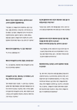 BRAND INTERVIEW
46
룩트의 가장 큰 장점이 뭐라고 생각하시나요?
소비자 입장에서 말씀해주세요.
“가장 좋은 건 그래놀라 맛이 다양하다는 점인 것 같
아요. 보통 관리하려고 그릭요거트 시켜 먹으려고 보
면 보통은 그냥 일반 그래놀라만 있거나 아니면 맛이
다양하게 있어도 성분이 안 좋거나 그런데. 룩트는
정말 좋은 성분의 그래놀라 맛이 다양하니까 소비자
입장에서 맛있게 뭐든 먹을 수 있는 점이 큰 거 같아요.”
룩트의 뜻이 등불이라는 거, 알고 계셨나요?
“어, 아니요. 몰랐었습니다.”
룩트의 아이슬란딕 요거트 컨셉도 모르셨나요?
“아, 그건 알았어요. 룩트에서 계속 아이슬란딕 요거트
라고 한 단어처럼 사용해서.”
아이슬란딕 요거트, 룩트라는 이 카피에서 느껴
지는 이미지가 있으신가요?
“뭔가 깨끗한? 맑은? 건강한..? 느낌이 있는 것 같아요.
실제로 룩트 제품 재료들도 엄청 좋은 재료들로 알고 있
어서 이미지가 잘 맞는 것 같아요. 룩트 시키려고 홈페
이지 들어가면 아이슬란딕 요거트, 룩트 이렇게 뜨는데
그게 좀 소비자 입장에서 멋있게 느껴진다고 해야 하나
그런 게 있는 것 같아요.”
최근에 플레이버 버터 라인이 룩트에서 새로 출시가
되었는데 알고 계신가요?
“네 알고 있죠. 당연히. 제가 룩트를 종종 시켜서 그런가 인
스타그램 알고리즘에 룩트 버터 관련 광고가 계속 뜨던데요.”
플레이버 버터 라인이 룩트에서 출시된 것을 처음
아셨을 때 어떤 생각이 드셨나요?
룩트의 이미지와 잘 맞는다는 생각이 드셨나요?
“사실 처음에는 요거트 브랜드라서 조금 안 맞지 않나 하
고 놀라긴 했는데 계속 보다 보니까 원래 룩트가 가지고
있는 좋은 재료로 맛있는 음식. 그에 대한 가치랑 유사한
것 같아서 괜찮아 보이더라구요.”
룩트에게 바라는 점 혹은 소비자 입장에서 개선점
이 있다면?
“음..제가 여러 그릭요거트 브랜드를 접해보긴 했는데 개
선점이라기보다는 사소하게 바라는 점이라고 하면. 요거
트볼 라인이 좀 더 다양화되면 좋겠다는 거? 과일 스틱도
적극적으로 먹어보고 싶긴 한데. 어떤 그래놀라에 어떤
과일 스틱이 어울릴지 고민하다 늘 그냥 허니 스틱으로만
먹는 것 같아요. 그래놀라가 다양한 것에 비해서 조합이
뭔가 참신하진 않은 것 같아서. 과일 스틱과 그래놀라 조
합도 더 다양화되었으면 좋겠어요!”
 