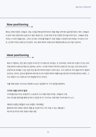 BRAND INSIGHT
50
Now positioning
룩트는 현재 다양한 그래놀라, 과일 스틱을 판매 중이며 따라서 제품 제품 선택 폭이 넓게 평가된다. 특히 그래놀라
의 경우 다른 브랜드에서 쉽게 보기 힘든 흑임자 맛, 시나몬 피칸 맛 등 다양한 맛이 출시되어 있다. 그래놀라 맛집
이라는 수식어가 붙을 정도. 그러나 간식류, 디저트를 떠올리기 쉬운 맛들로 구성되어 있어 현재는 식사보다 디저
트, 간식에 가까운 브랜드로 인식된다. 이는 향후 데어리 브랜드로의 확장에 방해 요소로 작용 가능하다.
Ideal positioning
룩트가 지향하는 것은 결국 건강한 미식의 한 끼 브랜드로 자리잡는 것. 프리미엄 그릭요거트 브랜드가 아닌 프리
미엄 데어리 브랜드로 확장 및 성장하는 것이다. 식사에 가까운 이미지의 브랜드로 자리 잡는 것이 최우선이다.
긍정적으로 바라볼 수 있는 점은 최근 출시한 버터의 반응이 나쁘지 않고, 식사 브랜드로 자리 잡을 여지가 충분히
보인다는 것이다. 앞으로 플레이버 버터 뿐 아니라 다양한 데어리 제품이 출시된다면 프리미엄 데어리 브랜드, 그
리고 데일리 식사 브랜드로 자리 매김할 여지가 보인다.
이를 위해 브랜드 포지셔닝 차원에서 editor 입장에서 두 가지 방안을 제안한다.
디저트 제품 이미지 탈피
디저트를 연상시키는 토핑(쿠키, 소보로)과 식사 대용 토핑(시리얼, 그래놀라) 구분.
SNS 게시물 컨텐츠를 통해 요거트가 건강한 한 끼 ‘식사’라는 것에 대한 지속적 메시지 소구.
데어리 브랜드/데일리 식사 브랜드 자리매김
플레이버 버터 외에도 데어리 제품 중 건강한 미식 가치 지킬 수 있는 제품 출시
레시피 및 라이프 루틴 유튜브 채널 개설
 