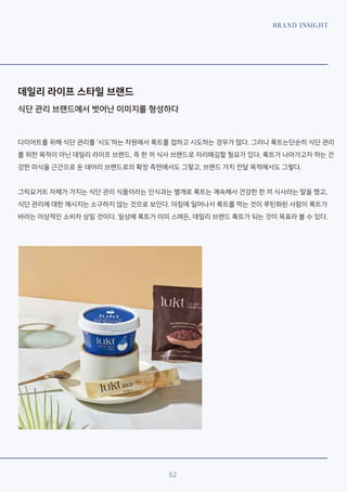 BRAND INSIGHT
52
데일리 라이프 스타일 브랜드
식단 관리 브랜드에서 벗어난 이미지를 형성하다
다이어트를 위해 식단 관리를 ‘시도’하는 차원에서 룩트를 접하고 시도하는 경우가 많다. 그러나 룩트는단순히 식단 관리
를 위한 목적이 아닌 데일리 라이프 브랜드. 즉 한 끼 식사 브랜드로 자리매김할 필요가 있다. 룩트가 나아가고자 하는 건
강한 미식을 근간으로 둔 데어리 브랜드로의 확장 측면에서도 그렇고, 브랜드 가치 전달 목적에서도 그렇다.
그릭요거트 자체가 가지는 식단 관리 식품이라는 인식과는 별개로 룩트는 계속해서 건강한 한 끼 식사라는 말을 했고,
식단 관리에 대한 메시지는 소구하지 않는 것으로 보인다. 아침에 일어나서 룩트를 먹는 것이 루틴화된 사람이 룩트가
바라는 이상적인 소비자 상일 것이다. 일상에 룩트가 이미 스며든, 데일리 브랜드 룩트가 되는 것이 목표라 볼 수 있다.
 