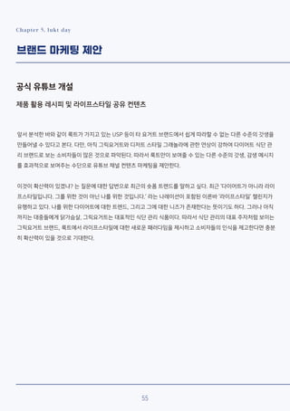 Chapter 5. lukt day
브랜드 마케팅 제안
공식 유튜브 개설
제품 활용 레시피 및 라이프스타일 공유 컨텐츠
앞서 분석한 바와 같이 룩트가 가지고 있는 USP 등이 타 요거트 브랜드에서 쉽게 따라할 수 없는 다른 수준의 갓생을
만들어낼 수 있다고 본다. 다만, 아직 그릭요거트와 디저트 스타일 그래놀라에 관한 연상이 강하여 다이어트 식단 관
리 브랜드로 보는 소비자들이 많은 것으로 파악된다. 따라서 룩트만이 보여줄 수 있는 다른 수준의 갓생, 감생 메시지
를 효과적으로 보여주는 수단으로 유튜브 채널 컨텐츠 마케팅을 제안한다.
이것이 확산력이 있겠냐? 는 질문에 대한 답변으로 최근의 숏폼 트렌드를 말하고 싶다. 최근 ‘다이어트가 아니라 라이
프스타일입니다. 그를 위한 것이 아닌 나를 위한 것입니다.’ 라는 나레이션이 포함된 이른바 ‘라이프스타일’ 챌린지가
유행하고 있다. 나를 위한 다이어트에 대한 트렌드, 그리고 그에 대한 니즈가 존재한다는 뜻이기도 하다. 그러나 아직
까지는 대중들에게 닭가슴살, 그릭요거트는 대표적인 식단 관리 식품이다. 따라서 식단 관리의 대표 주자처럼 보이는
그릭요거트 브랜드, 룩트에서 라이프스타일에 대한 새로운 패러다임을 제시하고 소비자들의 인식을 제고한다면 충분
히 확산력이 있을 것으로 기대한다.
55
 