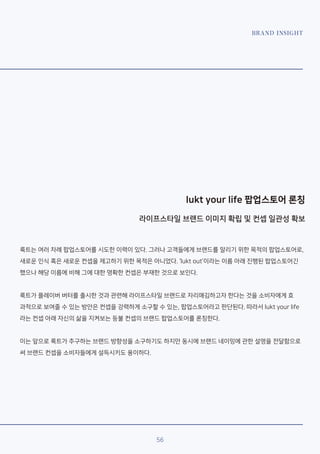 BRAND INSIGHT
lukt your life 팝업스토어 론칭
라이프스타일 브랜드 이미지 확립 및 컨셉 일관성 확보
룩트는 여러 차례 팝업스토어를 시도한 이력이 있다. 그러나 고객들에게 브랜드를 알리기 위한 목적의 팝업스토어로,
새로운 인식 혹은 새로운 컨셉을 제고하기 위한 목적은 아니었다. ‘lukt out’이라는 이름 아래 진행된 팝업스토어긴
했으나 해당 이름에 비해 그에 대한 명확한 컨셉은 부재한 것으로 보인다.
룩트가 플레이버 버터를 출시한 것과 관련해 라이프스타일 브랜드로 자리매김하고자 한다는 것을 소비자에게 효
과적으로 보여줄 수 있는 방안은 컨셉을 강력하게 소구할 수 있는, 팝업스토어라고 판단된다. 따라서 lukt your life
라는 컨셉 아래 자신의 삶을 지켜보는 등불 컨셉의 브랜드 팝업스토어를 론칭한다.
이는 앞으로 룩트가 추구하는 브랜드 방향성을 소구하기도 하지만 동시에 브랜드 네이밍에 관한 설명을 전달함으로
써 브랜드 컨셉을 소비자들에게 설득시키도 용이하다.
56
 