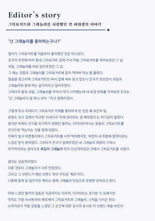 Editor’s story
그릭요거트와 그래놀라를 사랑했던 한 여대생의 이야기
“넌 그래놀라를 좋아하는구나?”
필자가 그릭요거트를 처음부터 좋아했던 것은 아니었다.
친구의 추천에 따라 동네 그릭요거트 집에 가서 처음 그릭요거트를 먹어보았던 그 날.
과일, 그래놀라를 따로 담아주었던 그 집.
그 때는 과일과 그래놀라를 그릭요거트에 같이 먹어야 하는 줄 몰랐다.
얼굴을 찡그리며 그릭요거트만 퍼서 입에 계속 넣고 있으니 친구가 웃으면서 과일과
그래놀라와 함께 먹는 음식이라고 일러주었다.
그제서야 꿀과 과일, 그래놀라를 부어서 먹기 시작했는데 내 표정 변화를 지켜보던 친구는
“넌 그래놀라가 잘 맞나 보다 -”라고 말해주었다.
그렇게 잊고 지내다가 그릭요거트 자체를 좋아하게 된 것은 꽤 최근의 일.
운동도 쉬고 집에서 먹고만 지내다가 ‘이제 관리라는 걸 해야겠다’는 위기감이 들었다.
음식은 바꿔도 간식을 포기하지 못했던 필자는, 다이어트하시는 분들이 그릭요거트를
간식으로 먹는다는 것을 알게 되었다.
의욕이 앞서 마켓컬리에서 그릭요거트를 시켜 먹어봤지만, 여전히 내 취향에 찰떡이라는
느낌은 받지 못하였다. 그러다가 친구가 말해주었던 내 그래놀라 취향이 기억나
마지막이라는 생각으로 흑임자 그래놀라 맛이 인상적이었던 곳에서 그릭요거트를 시켰다.
결과는 성공적이었다.
다른 것보다 그래놀라가 너무 맛있었다.
그리고 그 브랜드가 해당 브랜드 북의 주인공 ‘룩트’이다.
나중에 알게 된 일이지만 룩트는 원래 그래놀라 맛집으로 유명한 곳이라고 한다.
이때 느꼈던 필자의 감동은 지금까지도 이어져, 다이어트는 포기한 지 오래지만
아직도 가끔 feel에 따라 룩트에서 그릭요거트와 그래놀라, 스틱을 시키곤 한다.
소비자로서 처음 감동을 느꼈던 그 순간에 대한 감사의 표시로 이 브랜드 북을 바친다 .
 