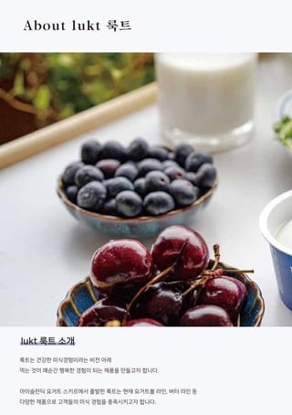 About lukt 룩트
룩트는 건강한 미식경험이라는 비전 아래
먹는 것이 매순간 행복한 경험이 되는 제품을 만들고자 합니다.
아이슬란딕 요거트 스키르에서 출발한 룩트는 현재 요거트볼 라인, 버터 라인 등
다양한 제품으로 고객들의 미식 경험을 충족시키고자 합니다.
lukt 룩트 소개
 