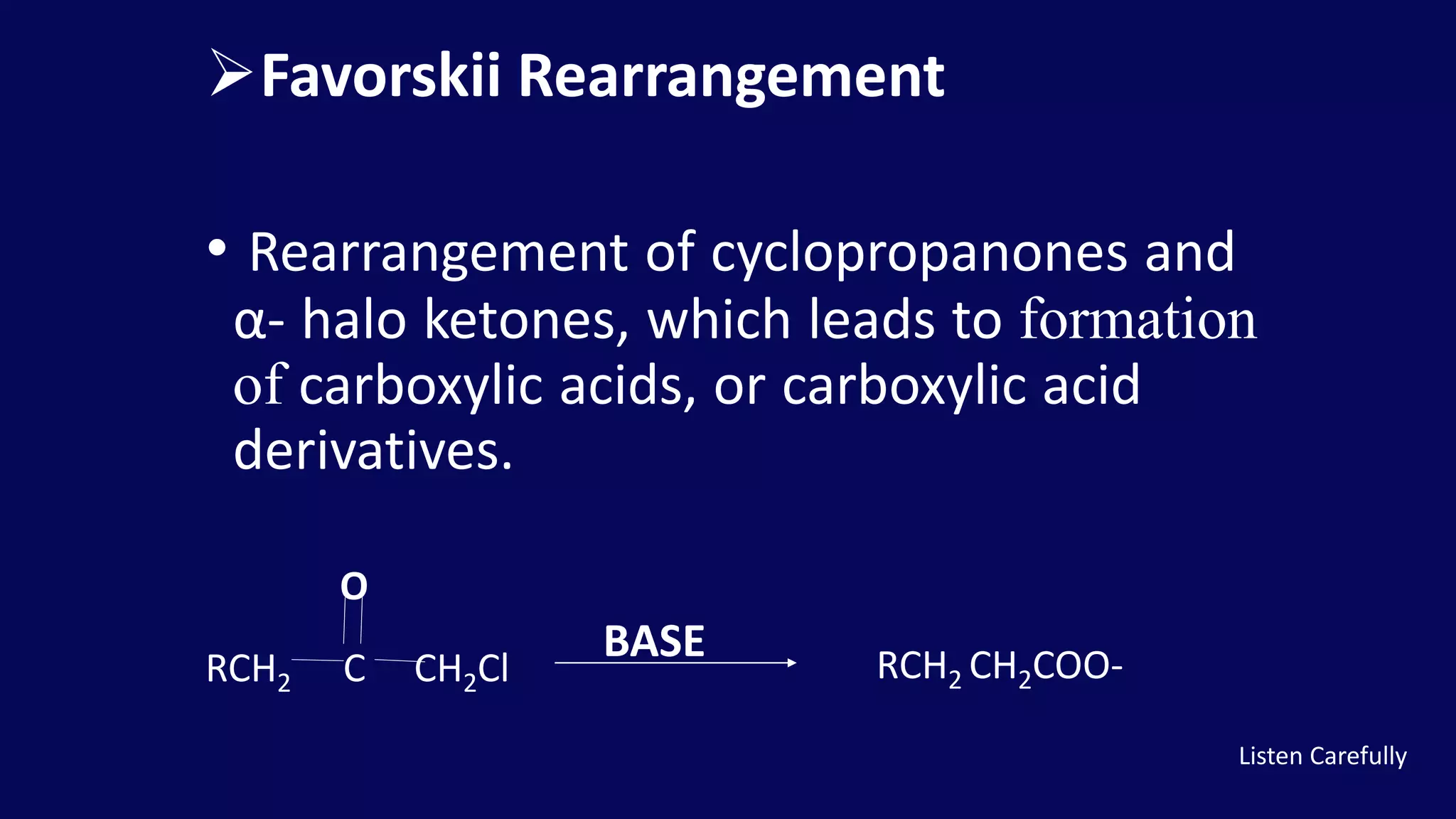 Favorskii Rearrangement
• Rearrangement of cyclopropanones and
α- halo ketones, which leads to formation
of carboxylic acids, or carboxylic acid
derivatives.
RCH2 C CH2Cl
BASE RCH2 CH2COO-
O
Listen Carefully