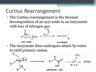 Curtius Rearrangement
• The Cartius rearrangement is the thermal
decomposition of an acyl azide to an isocyanate
with loss of nitrogen gas.
• The isocyanate then undergoes attack by water
to yield primary amine.
 