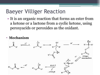 Baeyer Villiger Reaction
• It is an organic reaction that forms an ester from
a ketone or a lactone from a cyclic ketone, using
peroxyacids or peroxides as the oxidant.
• Mechanism
 