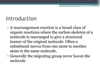 Introduction
• A rearrangement reaction is a broad class of
organic reactions where the carbon skeleton of a
molecule is rearranged to give a structural
isomer of the original molecule. Often a
substituent moves from one atom to another
atom in the same molecule.
• Generally the migrating group never leaves the
molecule
 