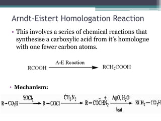 Arndt-Eistert Homologation Reaction
• This involves a series of chemical reactions that
synthesise a carboxylic acid from it’s homologue
with one fewer carbon atoms.
• Mechanism:
 