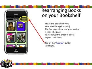 Rearranging Books
on your Bookshelf
 This is the Bookshelf View
  (the Main StoryKit screen)
 The first page of each of your stories
 Is their title page.
 To rearrange the order of books
 in your bookshelf:

 Tap on the “Arrange” button
 (top right).




                                          1
 