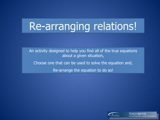 An activity designed to help you find all of the true equations about a given situation, Choose one that can be used to solve the equation and, R e-arrange the equation to do so! Re-arranging relations! 
