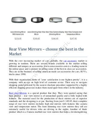 Rear View Mirrors – choose the best in the
Market
With the ever increasing market of cars globally, the car accessory market is
growing in tandum. There are several brands available in the market selling
different and unique car accessories. www.caraccessories.com is a leading name in
the online space and is pioneer in selling some of the best in class car accessories.
They are in the business of selling american made car accessories for cars, SUV's,
trucks since 1990.
With their organisation motto of "your satisfaction is our highest prority", it is a
company with an eye on high level of customer sevice. Their easy to navigate
shopping portal powered by the easiest checkout procedure supported by a highly
efficient shipping processes makes them stand apart from others in the industry.
Real view Mirrors is a special product that they. They were quoted saying that
their product – rear view mirror is of unmatched quality and is fully loaded with
features. The material used for the production of these mirrors are of superior
standards and the designing is at par. Starting from just $ 149.85, their complete
range of rear view mirrors includes high end mirrors with features like camera
view and temperature meter. The Auto dimming rear view mirrors they sell are
extremely useful for drivers who are driving in the nights. Another of theiir
product which is a Camera enabled rear view mirrors that helps a lot duringdriving

 