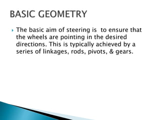  The basic aim of steering is to ensure that
the wheels are pointing in the desired
directions. This is typically achieved by a
series of linkages, rods, pivots, & gears.
 