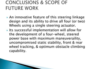  An innovative feature of this steering linkage
design and its ability to drive all four (or two)
Wheels using a single steering actuator.
 Its successful implementation will allow for
the development of a four-wheel, steered
power base with maximum maneuveraility,
uncompromised static stability, front & rear
wheel tracking, & optimum obstacle climbing
capability.
 