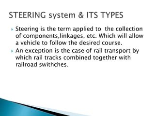  Steering is the term applied to the collection
of components,linkages, etc. Which will allow
a vehicle to follow the desired course.
 An exception is the case of rail transport by
which rail tracks combined together with
railroad swithches.
 