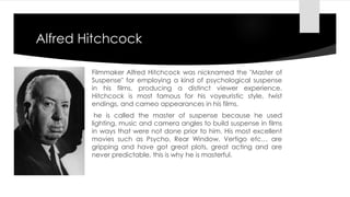 Alfred Hitchcock 
Filmmaker Alfred Hitchcock was nicknamed the "Master of 
Suspense" for employing a kind of psychological suspense 
in his films, producing a distinct viewer experience. 
Hitchcock is most famous for his voyeuristic style, twist 
endings, and cameo appearances in his films. 
he is called the master of suspense because he used 
lighting, music and camera angles to build suspense in films 
in ways that were not done prior to him. His most excellent 
movies such as Psycho, Rear Window, Vertigo etc… are 
gripping and have got great plots, great acting and are 
never predictable, this is why he is masterful. 
 