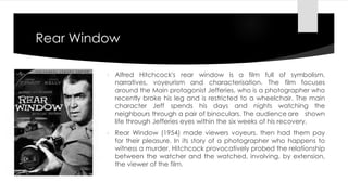 Rear Window 
 Alfred Hitchcock's rear window is a film full of symbolism, 
narratives, voyeurism and characterisation. The film focuses 
around the Main protagonist Jefferies, who is a photographer who 
recently broke his leg and is restricted to a wheelchair. The main 
character Jeff spends his days and nights watching the 
neighbours through a pair of binoculars. The audience are shown 
life through Jefferies eyes within the six weeks of his recovery. 
 Rear Window (1954) made viewers voyeurs, then had them pay 
for their pleasure. In its story of a photographer who happens to 
witness a murder, Hitchcock provocatively probed the relationship 
between the watcher and the watched, involving, by extension, 
the viewer of the film. 
 
