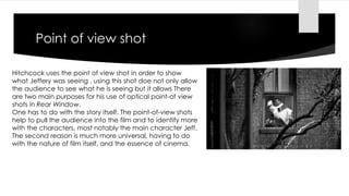 Point of view shot 
Hitchcock uses the point of view shot in order to show 
what Jeffery was seeing , using this shot doe not only allow 
the audience to see what he is seeing but it allows There 
are two main purposes for his use of optical point-of view 
shots in Rear Window. 
One has to do with the story itself. The point-of-view shots 
help to pull the audience into the film and to identify more 
with the characters, most notably the main character Jeff. 
The second reason is much more universal, having to do 
with the nature of film itself, and the essence of cinema. 
 