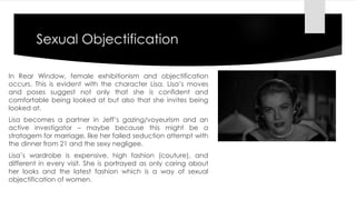 Sexual Objectification 
In Rear Window, female exhibitionism and objectification 
occurs. This is evident with the character Lisa. Lisa’s moves 
and poses suggest not only that she is confident and 
comfortable being looked at but also that she invites being 
looked at. 
Lisa becomes a partner in Jeff’s gazing/voyeurism and an 
active investigator – maybe because this might be a 
stratagem for marriage, like her failed seduction attempt with 
the dinner from 21 and the sexy negligee. 
Lisa’s wardrobe is expensive, high fashion (couture), and 
different in every visit. She is portrayed as only caring about 
her looks and the latest fashion which is a way of sexual 
objectification of women. 
 