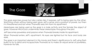 The Gaze 
The gaze exercises power but also carries risks; it exposes Jeff to being seen by the other. 
Watching others without being seen gives Jeff a sense and a position of power, but then 
it is threatened and lost when Thorwald sees him from his apartment. 
stereotypes are being used as the gaze is a male activity and the female the object of 
gaze, however Hitchcock undermines these stereotypes throughout the plot. 
Jeff becomes powerless and passive when Thorwald breaks inside his apartment. 
When Thorwald enters Jeff’s apartment, his eyes are lighted but his face and body are 
dark. 
The gaze is an important element in this movie and there’s significance to Jeff using flash 
bulbs to try to blind and incapacitate Thorwald as to make an equal sense of powerless, 
however he fails. 
 