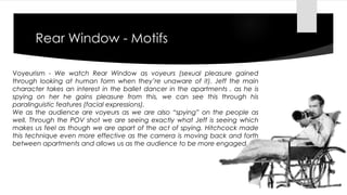 Rear Window - Motifs 
Voyeurism - We watch Rear Window as voyeurs (sexual pleasure gained 
through looking at human form when they’re unaware of it). Jeff the main 
character takes an interest in the ballet dancer in the apartments , as he is 
spying on her he gains pleasure from this, we can see this through his 
paralinguistic features (facial expressions). 
We as the audience are voyeurs as we are also “spying” on the people as 
well. Through the POV shot we are seeing exactly what Jeff is seeing which 
makes us feel as though we are apart of the act of spying. Hitchcock made 
this technique even more effective as the camera is moving back and forth 
between apartments and allows us as the audience to be more engaged. 
