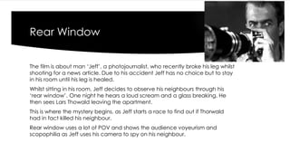 Rear Window 
The film is about man ‘Jeff’, a photojournalist, who recently broke his leg whilst 
shooting for a news article. Due to his accident Jeff has no choice but to stay 
in his room until his leg is healed. 
Whilst sitting in his room, Jeff decides to observe his neighbours through his 
‘rear window’. One night he hears a loud scream and a glass breaking. He 
then sees Lars Thowald leaving the apartment. 
This is where the mystery begins, as Jeff starts a race to find out if Thorwald 
had in fact killed his neighbour. 
Rear window uses a lot of POV and shows the audience voyeurism and 
scopophilia as Jeff uses his camera to spy on his neighbour. 
 