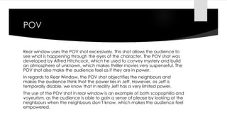 POV 
Rear window uses the POV shot excessively. This shot allows the audience to 
see what is happening through the eyes of the character. The POV shot was 
developed by Alfred Hitchcock, which he used to convey mystery and build 
an atmosphere of unknown, which makes thriller movies very suspenseful. The 
POV shot also make the audience feel as if they are in power. 
In regards to Rear Window, the POV shot objectifies the neighbours and 
makes the audience think that the power lies in Jeff. However, as Jeff is 
temporally disable, we know that in reality Jeff has a very limited power. 
The use of the POV shot in rear window is an example of both scopophilia and 
voyeurism, as the audience is able to gain a sense of please by looking at the 
neighbours when the neighbours don’t know, which makes the audience feel 
empowered. 
 