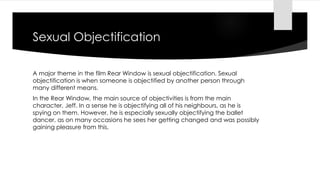 Sexual Objectification 
A major theme in the film Rear Window is sexual objectification. Sexual 
objectification is when someone is objectified by another person through 
many different means. 
In the Rear Window, the main source of objectivities is from the main 
character, Jeff. In a sense he is objectifying all of his neighbours, as he is 
spying on them. However, he is especially sexually objectifying the ballet 
dancer, as on many occasions he sees her getting changed and was possibly 
gaining pleasure from this. 
