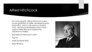 Alfred Hitchcock
 For many people, Alfred Hitchcock is seen
as the godfather of thriller, developing proto
horror films, which is still used as a base in
most . Hitchcock developed many motifs
used in thriller films and created the
narrative for thrillers.
 Examples of Hitchcock’s work ;
• Psycho
• North by North West
• Rear Window
 