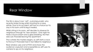 Rear Window
The film is about man ‘Jeff’, a photojournalist, who
recently broke his leg whilst shooting for a news
article. Due to his accident Jeff has no choice but to
stay in his room until his leg is healed.
Whilst sitting in his room, Jeff decides to observe his
neighbours through his ‘rear window’. One night he
hears a loud scream and a glass breaking. He then
sees Lars Thowald leaving the apartment.
This is where the mystery begins, as Jeff starts a race
to find out if Thorwald had in fact killed his neighbour.
Rear window uses a lot of POV and shows the
audience voyeurism and scopophilia as Jeff uses his
camera to spy on his neighbour.
 