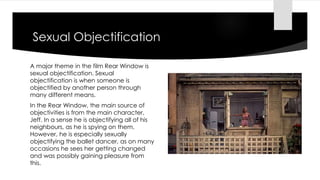 Sexual Objectification
A major theme in the film Rear Window is
sexual objectification. Sexual
objectification is when someone is
objectified by another person through
many different means.
In the Rear Window, the main source of
objectivities is from the main character,
Jeff. In a sense he is objectifying all of his
neighbours, as he is spying on them.
However, he is especially sexually
objectifying the ballet dancer, as on many
occasions he sees her getting changed
and was possibly gaining pleasure from
this.
 