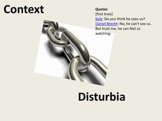 Context      Quotes
             [first lines]
             Kale: Do you think he sees us?
             Daniel Brecht: No, he can't see us.
             But trust me, he can feel us
             watching.




          Disturbia
 