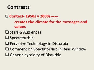 Contrasts
 Context- 1950s v 2000s------
     creates the climate for the messages and
     values
 Stars & Audiences
 Spectatorship
 Pervasive Technology in Disturbia
 Comment on Spectatorship in Rear Window
 Generic hybridity of Disturbia
 