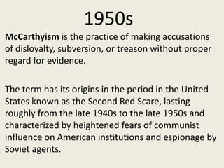 1950s
McCarthyism is the practice of making accusations
of disloyalty, subversion, or treason without proper
regard for evidence.

The term has its origins in the period in the United
States known as the Second Red Scare, lasting
roughly from the late 1940s to the late 1950s and
characterized by heightened fears of communist
influence on American institutions and espionage by
Soviet agents.
 