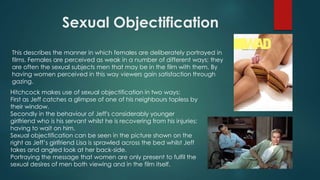 Sexual Objectification
This describes the manner in which females are deliberately portrayed in
films. Females are perceived as weak in a number of different ways; they
are often the sexual subjects men that may be in the film with them. By
having women perceived in this way viewers gain satisfaction through
gazing.
Hitchcock makes use of sexual objectification in two ways:
First as Jeff catches a glimpse of one of his neighbours topless by
their window.
Secondly in the behaviour of Jeff's considerably younger
girlfriend who is his servant whilst he is recovering from his injuries;
having to wait on him.
Sexual objectification can be seen in the picture shown on the
right as Jeff’s girlfriend Lisa is sprawled across the bed whilst Jeff
takes and angled look at her back-side.
Portraying the message that women are only present to fulfil the
sexual desires of men both viewing and in the film itself.
 
