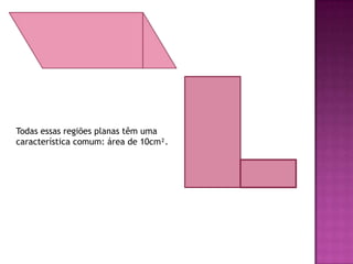 Todas essas regiões planas têm uma característica comum: área de 10cm².