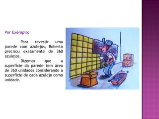 Por Exemplo:	Para revestir uma parede com azulejos, Roberto precisou exatamente de 360 azulejos.Dizemos que a superfície da parede tem área de 360 unidades considerando a superfície de cada azulejo como unidade.