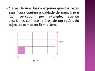 A área de uma figura exprime quantas vezes essa figura contém a unidade de área. Isso é fácil perceber, por exemplo, quando desejamos conhecer a área de um retângulo cujos lados medem 5cm e 3cm.3cm5cm