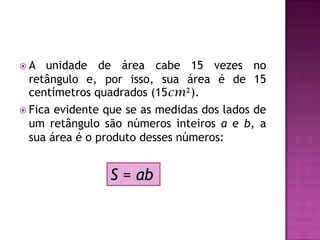 A unidade de área cabe 15 vezes no retângulo e, por isso, sua área é de 15 centímetros quadrados (15cm²).Fica evidente que se as medidas dos lados de um retângulo são números inteiros a e b, a sua área é o produto desses números:S = ab