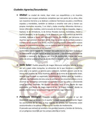 Ciudades Agrarias/Secundarias:

   Midtal:      La ciudad de metal, Aquí viven sus esqueléticos y no muertos
     habitantes que ocupan armaduras completas que son parte de su alma, ellos
     son maestros herreros y se dedican a elaborar hermosos escudos y mortíferas
     espadas y mandobles, también se dedican a enseñar este arte y tienen sus
     propias montañas escuelas, 5 en total y todas enseñan diferentes técnicas y
     tienen diferentes medidas, está la escuela de Armas livianas (espadas, dagas y
     hachas), la de Armaduras, la de Armas Pesadas (Lanzas, mandobles, mazas y
     hachas pesadas), la de Escudos y la de Maestros, que es la central de herrería
     mundial. Aunque a veces son odiosos y tercos, los Medtal son personas no
     muertas que conviven muy bien entre ellas, se curten en el combate cuerpo a
     cuerpo y se les enseña a no temer, muchos se preguntaran como nacen nuevos
     Medtal, la respuesta es terrible y es un misterio para el mundo, nunca nadie se
     ha atrevido a inmiscuirse en sus asuntos.
     Suelen lidiar con la llegada de ‘’Turistas’’ los cuales no son muy bien recibidos si
     no demuestran que son dignos de pisar sus tierras, y son llevados a la arena de
     combate a asesinar a las bestias del circo de fenómenos. Piensa dos veces
     antes de entrar a estas tierras de donde Xhu y la muerte se han marchado.


   Valle Solar: Pueblo pequeño de magos Mercuros exiliados, adoran al dios
     del sol y viven vidas tranquilas, se alimentan de lo que siembran y exportan
     vino solar a la capital y a Serenia para sobrevivir, también poseen una de las
     minas más grandes de metal Acehrón, dentro de la mina de la Montaña Solar,
     mineral que también es exportado, comúnmente a Midtal para ser fundido y
     refinado. Los habitantes de esta zona se centran en los encantamientos y no es
     anormal ver fantasmas caminando tranquilamente por las calles y conviviendo
     como personas normales. No poseen mercado, pero si una tienda de ropa
     encantada, una tienda de magia negra y el bar ‘’El Singoir mojado’’ donde no
     puedes irte sin tomar un delicioso trago del famoso Jugo fantasma.


   Península Vestigial:           Pequeño pueblo pesquero ubicado al sur del
     Gladiofield, aquí se encuentra el puerto Vestigial donde generalmente llegan
     los aventureros de las islas, y muy seguido los piratas, sus habitantes están
     acostumbrados a las peleas callejeras y los insultos de medianoche.
     El pescado que extraen es vendido a los grandes bazares y tiendas de Venturia,
     en un peligroso recorrido por los campos abiertos al norte.
 