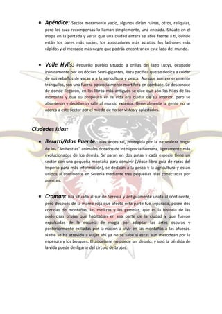  Apéndice:      Sector meramente vacío, algunos dirían ruinas, otros, reliquias,
     pero los caza recompensas lo llaman simplemente, una entrada. Sitúate en el
     mapa en la portada y verás que una ciudad entera se abre frente a ti, donde
     están los bares más sucios, los apostadores más astutos, los ladrones más
     rápidos y el mercado más negro que podrás encontrar en este lado del mundo.


   Valle Hylis:      Pequeño pueblo situado a orillas del lago Lucys, ocupado
     irónicamente por los dóciles Semi-gigantes, Raza pacifica que se dedica a cuidar
     de sus rebaños de vacas y a la agricultura y pesca. Aunque son generalmente
     tranquilos, son una fuerza potencialmente mortífera en combate. Se desconoce
     de donde llegaron, en los libros más antiguos se dice que son los hijos de las
     montañas y que su propósito en la vida era cuidar de su interior, pero se
     aburrieron y decidieron salir al mundo exterior. Generalmente la gente no se
     acerca a este sector por el miedo de no ser vistos y aplastados.



Ciudades Islas:

   Beratti/Islas Puente:         Islas ancestral, protegida por la naturaleza hogar
     de los ‘’Anibestias’’ animales dotados de inteligencia humana, ligeramente más
     evolucionados de los demás. Se paran en dos patas y cada especie tiene un
     sector con una pequeña montaña para convivir (Véase libro guía de razas del
     imperio para más información), se dedican a la pesca y la agricultura y están
     unidos al continente en Serenia mediante tres pequeñas islas conectadas por
     puentes.


   Croman: Isla situada al sur de Serenia y antiguamente unida al continente,
     pero después de la marea roja que afecto esta parte fue separada, posee dos
     corridas de montañas, las mellizas y las gemelas, que es la historia de las
     poderosas brujas que habitaban en esa parte de la ciudad y que fueron
     expulsadas de la escuela de magia por adoptar las artes oscuras y
     posteriormente exiliadas por la nación a vivir en las montañas a las afueras.
     Nadie se ha atrevido a viajar ahí ya no sé sabe si estas aun merodean por la
     espesura y los bosques. El aquelarre no puede ser dejado, y solo la pérdida de
     la vida puede desligarte del círculo de brujas.
 