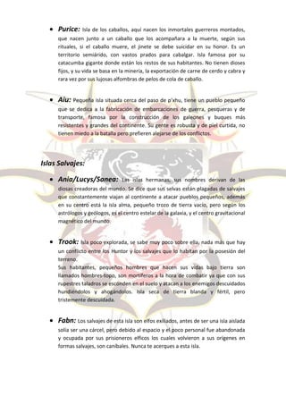  Purice:     Isla de los caballos, aquí nacen los inmortales guerreros montados,
     que nacen junto a un caballo que los acompañara a la muerte, según sus
     rituales, si el caballo muere, el jinete se debe suicidar en su honor. Es un
     territorio semiárido, con vastos prados para cabalgar. Isla famosa por su
     catacumba gigante donde están los restos de sus habitantes. No tienen dioses
     fijos, y su vida se basa en la minería, la exportación de carne de cerdo y cabra y
     rara vez por sus lujosas alfombras de pelos de cola de caballo.


   Aiu: Pequeña isla situada cerca del paso de p’xhu, tiene un pueblo pequeño
     que se dedica a la fabricación de embarcaciones de guerra, pesqueras y de
     transporte, famosa por la construcción de los galeones y buques más
     resistentes y grandes del continente. Su gente es robusta y de piel curtida, no
     tienen miedo a la batalla pero prefieren alejarse de los conflictos.




Islas Salvajes:

   Ania/Lucys/Sanea:            Las islas hermanas, sus nombres derivan de las
     diosas creadoras del mundo. Se dice que sus selvas están plagadas de salvajes
     que constantemente viajan al continente a atacar pueblos pequeños, además
     en su centro está la isla alma, pequeño trozo de tierra vacío, pero según los
     astrólogos y geólogos, es el centro estelar de la galaxia, y el centro gravitacional
     magnético del mundo.


   Trook: Isla poco explorada, se sabe muy poco sobre ella, nada más que hay
     un conflicto entre los Huntor y los salvajes que lo habitan por la posesión del
     terreno.
     Sus habitantes, pequeños hombres que hacen sus vidas bajo tierra son
     llamados hombres-topo, son mortíferos a la hora de combatir ya que con sus
     rupestres taladros se esconden en el suelo y atacan a los enemigos descuidados
     hundiéndolos y ahogándolos. Isla seca de tierra blanda y fértil, pero
     tristemente descuidada.


   Fabn: Los salvajes de esta isla son elfos exiliados, antes de ser una isla aislada
     solía ser una cárcel, pero debido al espacio y el poco personal fue abandonada
     y ocupada por sus prisioneros elficos los cuales volvieron a sus orígenes en
     formas salvajes, son caníbales. Nunca te acerques a esta isla.
 