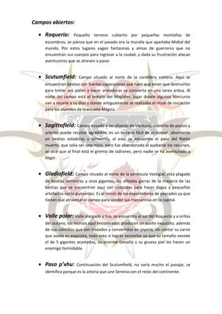 Campos abiertos:

   Roquerio:        Pequeño terreno cubierto por pequeñas montañas de
     escombros, se piensa que en el pasado era la muralla que apartaba Midtal del
     mundo. Por estos lugares vagan fantasmas y almas de guerreros que no
     encuentran sus cuerpos para ingresar a la ciudad, y dada su frustración atacan
     aventureros que se atreven a pasar.


   Scutumfield:       Campo situado al norte de la cordillera costera. Aquí se
     encuentran bestias con fuertes caparazones que hace que tener que destruirlos
     para tomar sus pieles y hacer armaduras se convierta en una tarea ardua. Al
     norte del campo está el templo del Magister, lugar donde algunos Mercuros
     van a rezarle a su dios y donde antiguamente se realizaba el ritual de iniciación
     para los alumnos de la escuela Mágica.


   Sagittafield: Campo situado a las afueras de Venturia, cubierto de pastos y
     arboles puede resultar agradable, es un terreno fácil de atravesar, abundante
     en bestias voladoras y terrestres, al este se encuentra el paso del Ratón
     muerto, que solía ser una mina, pero fue abandonada al acabarse los recursos,
     se dice que al final está el gremio de ladrones, pero nadie se ha aventurado a
     llegar.


   Gladiofield: Campo situado al norte de la península Vestigial, está plagado
     de bestias terrestres y osos gigantes, las afiladas garras de la mayoría de las
     bestias que se encuentran aquí son utilizadas para hacer dagas y pequeños
     artefactos corto punzantes. Es el terror de los exportadores de pescados ya que
     tienen que atravesar el campo para vender sus mercancías en la capital.


   Valle polar: Valle alargado y frio, se encuentra al sur del Roquerio y a orillas
     del océano, los morsos aquí encontrados producen un aceite exquisito, además
     de sus colmillos que son trozados y convertidos en joyería, sin contar su carne
     que asada es exquisita, todo esto si logras vencerlos ya que su tamaño excede
     el de 5 gigantes acostados, su enorme tamaño y su gruesa piel los hacen un
     enemigo formidable.


   Paso p’xhu:       Continuación del Scutumfield, no varía mucho el paisaje, se
     identifica porque es la arteria que une Serenia con el resto del continente.
 