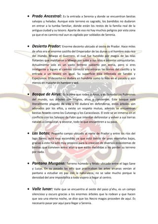  Prado Ancestral:         Es la entrada a Serenia y donde se encuentran bestias
   salvajes y heladas. Aunque este terreno es sagrado, los bandidos no dudaron
   en entrar a la tumba familiar, donde están los restos de la familia real de la
   antigua ciudad y su tesoro. Aparte de eso no hay muchos peligros por esta zona
   ya que el ex camino real aun es vigilado por soldados de Serenia.


 Desierto Prador: Enorme desierto ubicado al oeste de Prador. Hace miles
   de años era el enorme castillo del Emperador de las dunas y el hombre más rico
   del mundo, Miwqo el Guerrero, el cual fue hundido por magos de las islas
   flotantes que maldijeron a Miwqo por subir a sus islas e intentar conquistarlas.
   Actualmente solo es un vasto terreno cubierto por arena, pero si eres
   inteligente y sigues el camino correcto encontraras las torres del castillo y la
   entrada a un tesoro sin igual. Su superficie esta infestada de Sandys y
   Espejismos. El desierto no dudara en hundirte como lo hizo en el pasado y aún
   menos en matarte de hambre y sed.


 Bosque de Airus: Es la zona que rodea a Airus, y es llamado Los Pulmones
   del mundo, sus árboles son limpios, altos y consientes. Este bosque está
   literalmente plagado de vida y no dudara en defenderse, estos árboles son
   adorados por los elfos, y existe un respeto mutuo, además se encuentran
   bestias feroces como los Cutvongs y los Caracolasos. El este se ve inmerso en el
   conflicto con los Salvajes de Fabn que intentan deforestar y volver a sus tierras
   natales a conquistar, y devorar, todo lo que encuentren a su paso.


 Las botas:      Pequeño campo ubicado al norte de Prador y entre los ríos del
   lago Sanea, está muy escondido ya que está detrás de unas montañas bajas,
   gracias a esto ha sido muy propicio para la creación de diversos ecosistemas de
   bestias que conviven entre ellas y que están decididas a no perder su terreno
   por nada.


 Pantano Musgoso: Terreno húmedo y fétido ubicado entre el lago Sane
   y Lucys. En su pasado las elfo que practicaban las artes arcanas venían al
   pantano a estudiar en paz con la naturaleza, no se sabe mucho porque la
   densidad del aire imposibilita a todo viajero a llegar al centro.


 Valle lunar:      Valle que se encuentra al oeste del paso p’xhu, es un campo
   silencioso y oscuro gracias a los enormes árboles que la rodean y que hacen
   que sea una eterna noche, se dice que los Necro magos proceden de aquí. Es
   necesario pasar por aquí para llegar a Serenia.
 