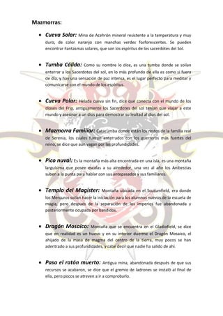 Mazmorras:

   Cueva Solar: Mina de Acehrón mineral resistente a la temperatura y muy
     duro, de color naranjo con manchas verdes fosforescentes. Se pueden
     encontrar Fantasmas solares, que son los espíritus de los sacerdotes del Sol.


   Tumba Cálida:         Como su nombre lo dice, es una tumba donde se solían
     enterrar a los Sacerdotes del sol, en lo más profundo de ella es como si fuera
     de día, y hay una sensación de paz intensa, es el lugar perfecto para meditar y
     comunicarse con el mundo de los espíritus.


   Cueva Polar:       Helada cueva sin fin, dice que conecta con el mundo de los
     dioses del Frio, antiguamente los Sacerdotes del sol tenían que viajar a este
     mundo y asesinar a un dios para demostrar su lealtad al dios del sol.


   Mazmorra Familiar: Catacumba donde están los restos de la familia real
     de Serenia, los cuales fueron enterrados con los guerreros más fuertes del
     reino, se dice que aun vagan por las profundidades.


   Pico nuval: Es la montaña más alta encontrada en una isla, es una montaña
     larguísima que posee escalas a su alrededor, una vez al año los Anibestias
     suben a la punta para hablar con sus antepasados y sus familiares.


   Templo del Magister:           Montaña ubicada en el Scutumfield, era donde
     los Mercuros solían hacer la iniciación para los alumnos nuevos de la escuela de
     magia, pero después de la separación de los imperios fue abandonada y
     posteriormente ocupada por bandidos.


   Dragón Mosaico:          Montaña que se encuentra en el Gladiofield, se dice
     que en realidad es un huevo y en su interior duerme el Dragón Mosaico, el
     ahijado de la masa de magma del centro de la tierra, muy pocos se han
     adentrado a sus profundidades, y cabe decir que nadie ha salido de ahí.


   Paso el ratón muerto:           Antigua mina, abandonada después de que sus
     recursos se acabaron, se dice que el gremio de ladrones se instaló al final de
     ella, pero pocos se atreven a ir a comprobarlo.
 