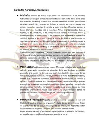 Ciudades Agrarias/Secundarias:

     Midtal:La     ciudad de metal, Aquí viven sus esqueléticos y no muertos
     habitantes que ocupan armaduras completas que son parte de su alma, ellos
     son maestros herreros y se dedican a elaborar hermosos escudos y mortíferas
     espadas y mandobles, también se dedican a enseñar este arte y tienen sus
     propias montañas escuelas, 5 en total y todas enseñan diferentes técnicas y
     tienen diferentes medidas, está la escuela de Armas livianas (espadas, dagas y
     hachas), la de Armaduras, la de Armas Pesadas (Lanzas, mandobles, mazas y
     hachas pesadas), la de Escudos y la de Maestros, que es la central de herrería
     mundial. Aunque a veces son odiosos y tercos, los Medtal son personas no
     muertas que conviven muy bien entre ellas, se curten en el combate cuerpo a
     cuerpo y se les enseña a no temer, muchos se preguntaran como nacen nuevos
     Medtal, la respuesta es terrible y es un misterio para el mundo, nunca nadie se
     ha atrevido a inmiscuirse en sus asuntos.
     Suelen lidiar con la llegada de ‘’Turistas’’ los cuales no son muy bien recibidos si
     no demuestran que son dignos de pisar sus tierras, y son llevados a la arena de
     combate a asesinar a las bestias del circo de fenómenos.Piensa dos veces antes
     de entrar a estas tierras de donde Xhu y la muerte se han marchado.


     Valle Solar:Pueblo pequeño de magos Mercuros exiliados, adoran al dios
     del sol y viven vidas tranquilas, se alimentan de lo que siembran y exportan
     vino solar a la capital y a Serenia para sobrevivir, también poseen una de las
     minas más grandes de metal Acehrón, dentro de la mina de la Montaña Solar,
     mineral que también es exportado, comúnmente a Midtal para ser fundido y
     refinado. Los habitantes de esta zona se centran en los encantamientos y no es
     anormal ver fantasmas caminando tranquilamente por las calles y conviviendo
     como personas normales. No poseen mercado, pero si una tienda de ropa
     encantada, una tienda de magia negra y el bar ‘’El Singoir mojado’’ donde no
     puedes irte sin tomar un delicioso trago del famoso Jugo fantasma.


     Península Vestigial:Pequeño             pueblo pesquero ubicado al sur del
     Gladiofield, aquí se encuentra el puerto Vestigial donde generalmente llegan
     los aventureros de las islas, y muy seguido los piratas, sus habitantes están
     acostumbrados a las peleas callejeras y los insultos de medianoche.
     El pescado que extraen es vendido a los grandes bazares y tiendas de Venturia,
     en un peligroso recorrido por los campos abiertos al norte.
 