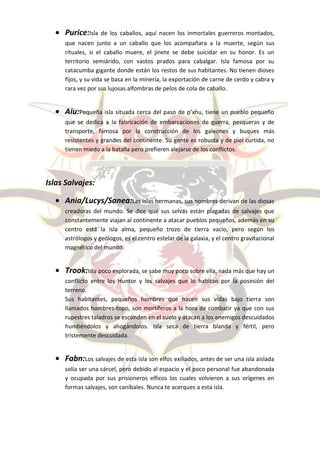 Purice:Isla   de los caballos, aquí nacen los inmortales guerreros montados,
     que nacen junto a un caballo que los acompañara a la muerte, según sus
     rituales, si el caballo muere, el jinete se debe suicidar en su honor. Es un
     territorio semiárido, con vastos prados para cabalgar. Isla famosa por su
     catacumba gigante donde están los restos de sus habitantes. No tienen dioses
     fijos, y su vida se basa en la minería, la exportación de carne de cerdo y cabra y
     rara vez por sus lujosas alfombras de pelos de cola de caballo.


     Aiu:Pequeña isla situada cerca del paso de p’xhu, tiene un pueblo pequeño
     que se dedica a la fabricación de embarcaciones de guerra, pesqueras y de
     transporte, famosa por la construcción de los galeones y buques más
     resistentes y grandes del continente. Su gente es robusta y de piel curtida, no
     tienen miedo a la batalla pero prefieren alejarse de los conflictos.




Islas Salvajes:

     Ania/Lucys/Sanea:Las islas hermanas, sus nombres derivan de las diosas
     creadoras del mundo. Se dice que sus selvas están plagadas de salvajes que
     constantemente viajan al continente a atacar pueblos pequeños, además en su
     centro está la isla alma, pequeño trozo de tierra vacío, pero según los
     astrólogos y geólogos, es el centro estelar de la galaxia, y el centro gravitacional
     magnético del mundo.


     Trook:Isla poco explorada, se sabe muy poco sobre ella, nada más que hay un
     conflicto entre los Huntor y los salvajes que lo habitan por la posesión del
     terreno.
     Sus habitantes, pequeños hombres que hacen sus vidas bajo tierra son
     llamados hombres-topo, son mortíferos a la hora de combatir ya que con sus
     rupestres taladros se esconden en el suelo y atacan a los enemigos descuidados
     hundiéndolos y ahogándolos. Isla seca de tierra blanda y fértil, pero
     tristemente descuidada.


     Fabn:Los salvajes de esta isla son elfos exiliados, antes de ser una isla aislada
     solía ser una cárcel, pero debido al espacio y el poco personal fue abandonada
     y ocupada por sus prisioneros elficos los cuales volvieron a sus orígenes en
     formas salvajes, son caníbales. Nunca te acerques a esta isla.
 