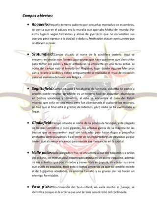 Campos abiertos:

    Roquerio:Pequeño terreno cubierto por pequeñas montañas de escombros,
    se piensa que en el pasado era la muralla que apartaba Midtal del mundo. Por
    estos lugares vagan fantasmas y almas de guerreros que no encuentran sus
    cuerpos para ingresar a la ciudad, y dada su frustración atacan aventureros que
    se atreven a pasar.


    Scutumfield:Campo         situado al norte de la cordillera costera. Aquí se
    encuentran bestias con fuertes caparazones que hace que tener que destruirlos
    para tomar sus pieles y hacer armaduras se convierta en una tarea ardua. Al
    norte del campo está el templo del Magister, lugar donde algunos Mercuros
    van a rezarle a su dios y donde antiguamente se realizaba el ritual de iniciación
    para los alumnos de la escuela Mágica.


    Sagittafield:Campo situado a las afueras de Venturia, cubierto de pastos y
    arboles puede resultar agradable, es un terreno fácil de atravesar, abundante
    en bestias voladoras y terrestres, al este se encuentra el paso del Ratón
    muerto, que solía ser una mina, pero fue abandonada al acabarse los recursos,
    se dice que al final está el gremio de ladrones, pero nadie se ha aventurado a
    llegar.


    Gladiofield:Campo situado al norte de la península Vestigial, está plagado
    de bestias terrestres y osos gigantes, las afiladas garras de la mayoría de las
    bestias que se encuentran aquí son utilizadas para hacer dagas y pequeños
    artefactos corto punzantes. Es el terror de los exportadores de pescados ya que
    tienen que atravesar el campo para vender sus mercancías en la capital.


    Valle polar:Valle alargado y frio, se encuentra al sur del Roquerio y a orillas
    del océano, los morsos aquí encontrados producen un aceite exquisito, además
    de sus colmillos que son trozados y convertidos en joyería, sin contar su carne
    que asada es exquisita, todo esto si logras vencerlos ya que su tamaño excede
    el de 5 gigantes acostados, su enorme tamaño y su gruesa piel los hacen un
    enemigo formidable.


    Paso p’xhu:Continuación        del Scutumfield, no varía mucho el paisaje, se
    identifica porque es la arteria que une Serenia con el resto del continente.
 
