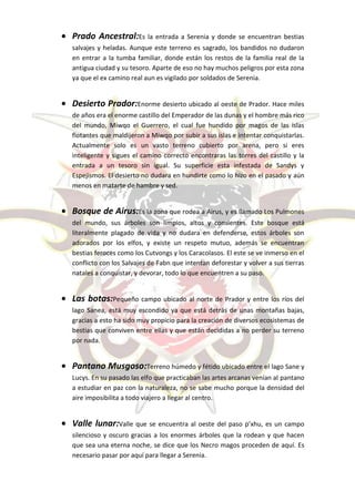 Prado Ancestral:Es la entrada a Serenia y donde se encuentran bestias
salvajes y heladas. Aunque este terreno es sagrado, los bandidos no dudaron
en entrar a la tumba familiar, donde están los restos de la familia real de la
antigua ciudad y su tesoro. Aparte de eso no hay muchos peligros por esta zona
ya que el ex camino real aun es vigilado por soldados de Serenia.


Desierto Prador:Enorme desierto ubicado al oeste de Prador. Hace miles
de años era el enorme castillo del Emperador de las dunas y el hombre más rico
del mundo, Miwqo el Guerrero, el cual fue hundido por magos de las islas
flotantes que maldijeron a Miwqo por subir a sus islas e intentar conquistarlas.
Actualmente solo es un vasto terreno cubierto por arena, pero si eres
inteligente y sigues el camino correcto encontraras las torres del castillo y la
entrada a un tesoro sin igual. Su superficie esta infestada de Sandys y
Espejismos. El desierto no dudara en hundirte como lo hizo en el pasado y aún
menos en matarte de hambre y sed.


Bosque de Airus:Es la zona que rodea a Airus, y es llamado Los Pulmones
del mundo, sus árboles son limpios, altos y consientes. Este bosque está
literalmente plagado de vida y no dudara en defenderse, estos árboles son
adorados por los elfos, y existe un respeto mutuo, además se encuentran
bestias feroces como los Cutvongs y los Caracolasos. El este se ve inmerso en el
conflicto con los Salvajes de Fabn que intentan deforestar y volver a sus tierras
natales a conquistar, y devorar, todo lo que encuentren a su paso.


Las botas:Pequeño campo ubicado al norte de Prador y entre los ríos del
lago Sanea, está muy escondido ya que está detrás de unas montañas bajas,
gracias a esto ha sido muy propicio para la creación de diversos ecosistemas de
bestias que conviven entre ellas y que están decididas a no perder su terreno
por nada.


Pantano Musgoso:Terreno húmedo y fétido ubicado entre el lago Sane y
Lucys. En su pasado las elfo que practicaban las artes arcanas venían al pantano
a estudiar en paz con la naturaleza, no se sabe mucho porque la densidad del
aire imposibilita a todo viajero a llegar al centro.


Valle lunar:Valle que se encuentra al oeste del paso p’xhu, es un campo
silencioso y oscuro gracias a los enormes árboles que la rodean y que hacen
que sea una eterna noche, se dice que los Necro magos proceden de aquí. Es
necesario pasar por aquí para llegar a Serenia.
 